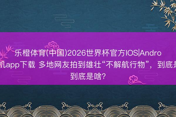 乐橙体育(中国)2026世界杯官方IOS|Android手机app下载 多地网友拍到雄壮“不解航行物”，到底是啥？