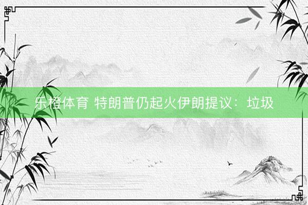 乐橙体育 特朗普仍起火伊朗提议：垃圾