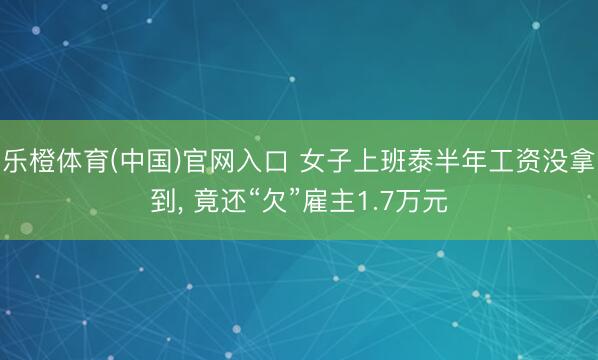 乐橙体育(中国)官网入口 女子上班泰半年工资没拿到， 竟还“欠”雇主1.7万元