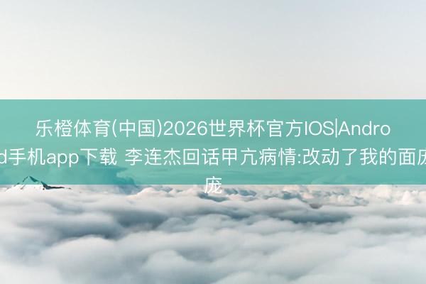 乐橙体育(中国)2026世界杯官方IOS|Android手机app下载 李连杰回话甲亢病情:改动了我的面庞