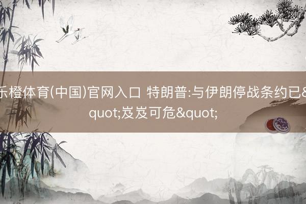 乐橙体育(中国)官网入口 特朗普:与伊朗停战条约已"岌岌可危"