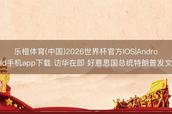 乐橙体育(中国)2026世界杯官方IOS|Android手机app下载 访华在即 好意思国总统特朗普发文