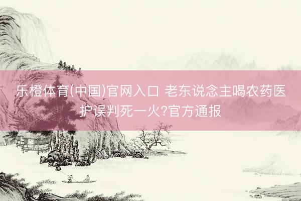 乐橙体育(中国)官网入口 老东说念主喝农药医护误判死一火?官方通报