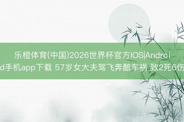 乐橙体育(中国)2026世界杯官方IOS|Android手机app下载 57岁女大夫驾飞奔酿车祸 致2死6伤
