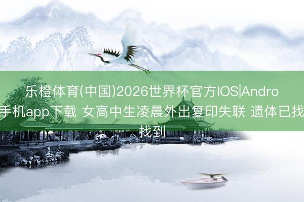乐橙体育(中国)2026世界杯官方IOS|Android手机app下载 女高中生凌晨外出复印失联 遗体已找到