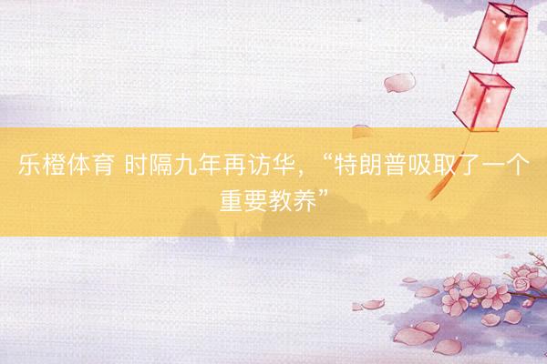 乐橙体育 时隔九年再访华，“特朗普吸取了一个重要教养”