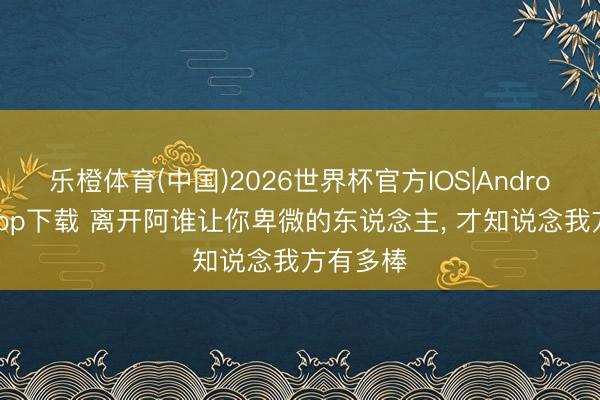 乐橙体育(中国)2026世界杯官方IOS|Android手机app下载 离开阿谁让你卑微的东说念主， 才知说念我方有多棒