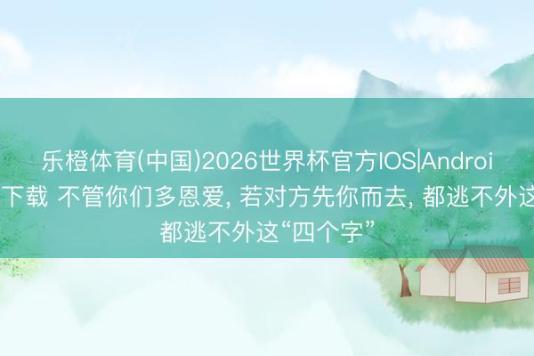 乐橙体育(中国)2026世界杯官方IOS|Android手机app下载 不管你们多恩爱， 若对方先你而去， 都逃不外这“四个字”