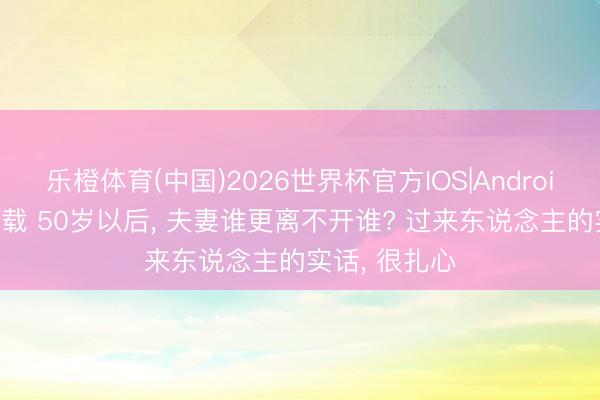 乐橙体育(中国)2026世界杯官方IOS|Android手机app下载 50岁以后， 夫妻谁更离不开谁? 过来东说念主的实话， 很扎心