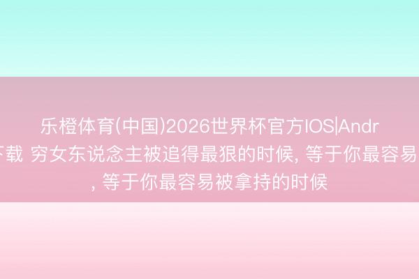 乐橙体育(中国)2026世界杯官方IOS|Android手机app下载 穷女东说念主被追得最狠的时候， 等于你最容易被拿持的时候