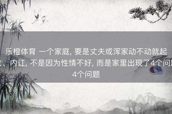 乐橙体育 一个家庭， 要是丈夫或浑家动不动就起火、内讧， 不是因为性情不好， 而是家里出现了4个问题