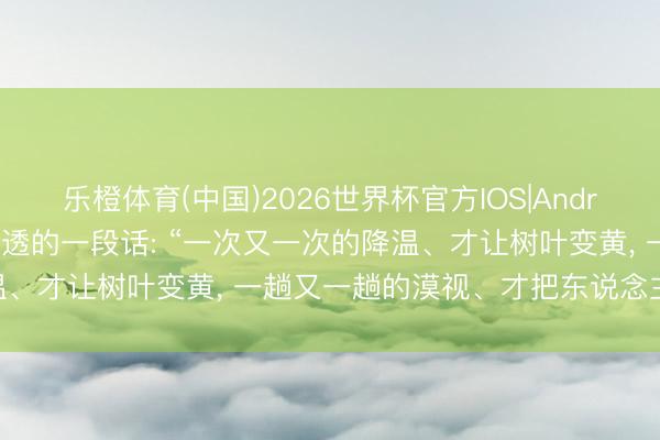 乐橙体育(中国)2026世界杯官方IOS|Android手机app下载 绝顶通透的一段话: “一次又一次的降温、才让树叶变黄， 一趟又一趟的漠视、才把东说念主心变凉! ”