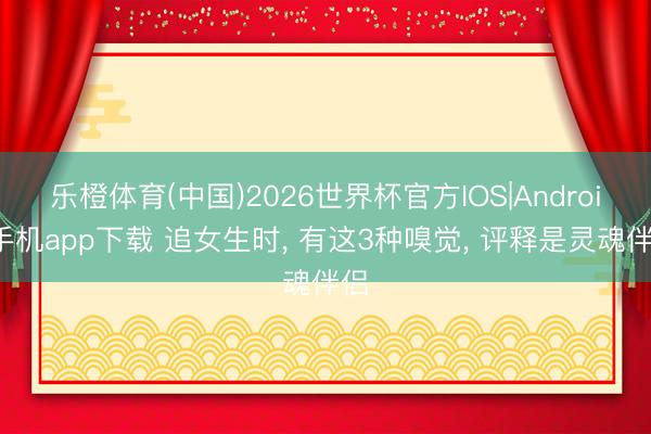 乐橙体育(中国)2026世界杯官方IOS|Android手机app下载 追女生时， 有这3种嗅觉， 评释是灵魂伴侣