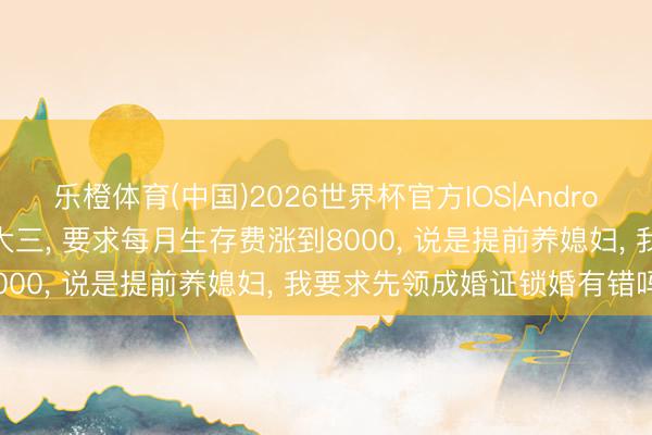 乐橙体育(中国)2026世界杯官方IOS|Android手机app下载 犬子读大三， 要求每月生存费涨到8000， 说是提前养媳妇， 我要求先领成婚证锁婚有错吗?