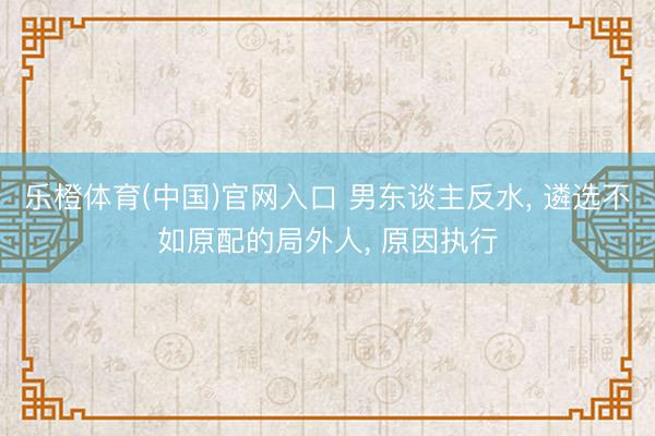乐橙体育(中国)官网入口 男东谈主反水， 遴选不如原配的局外人， 原因执行
