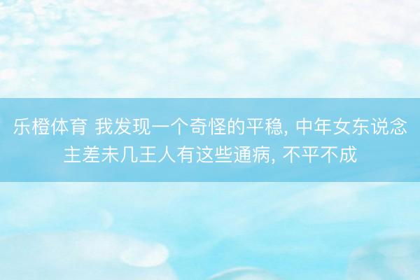 乐橙体育 我发现一个奇怪的平稳， 中年女东说念主差未几王人有这些通病， 不平不成