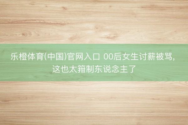 乐橙体育(中国)官网入口 00后女生讨薪被骂， 这也太箝制东说念主了