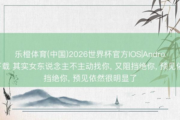 乐橙体育(中国)2026世界杯官方IOS|Android手机app下载 其实女东说念主不主动找你， 又阻挡绝你， 预见依然很明显了
