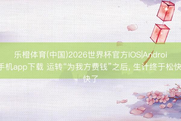 乐橙体育(中国)2026世界杯官方IOS|Android手机app下载 运转“为我方费钱”之后， 生计终于松快了