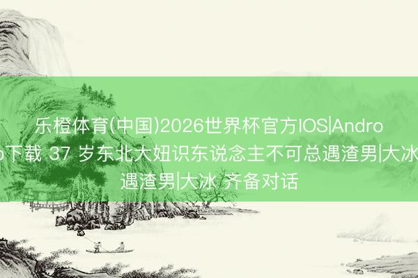 乐橙体育(中国)2026世界杯官方IOS|Android手机app下载 37 岁东北大妞识东说念主不可总遇渣男|大冰 齐备对话