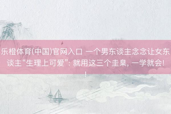 乐橙体育(中国)官网入口 一个男东谈主念念让女东谈主“生理上可爱”: 就用这三个圭臬， 一学就会!