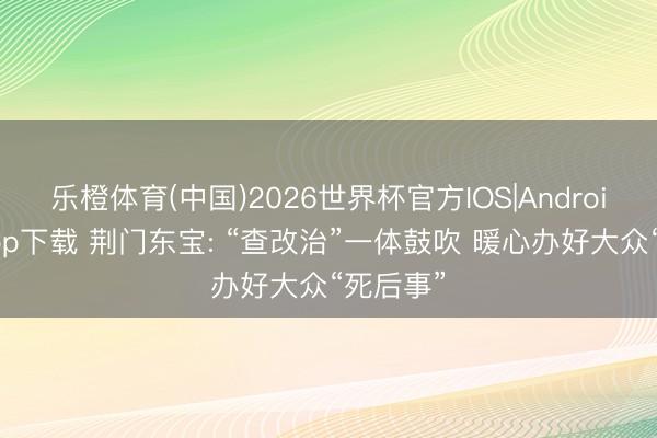 乐橙体育(中国)2026世界杯官方IOS|Android手机app下载 荆门东宝: “查改治”一体鼓吹 暖心办好大众“死后事”