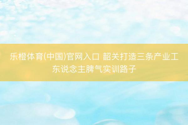 乐橙体育(中国)官网入口 韶关打造三条产业工东说念主脾气实训路子