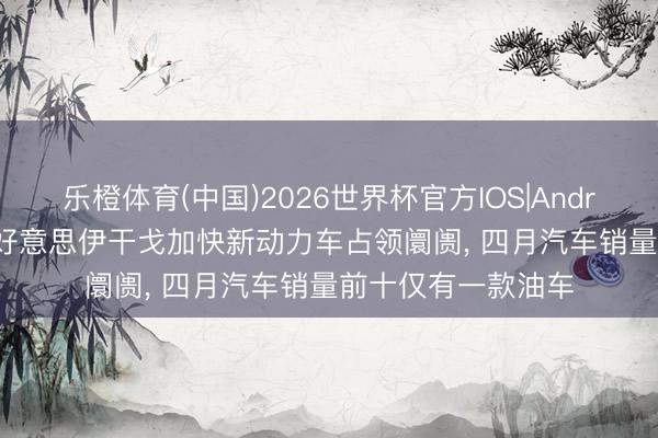 乐橙体育(中国)2026世界杯官方IOS|Android手机app下载 好意思伊干戈加快新动力车占领阛阓， 四月汽车销量前十仅有一款油车