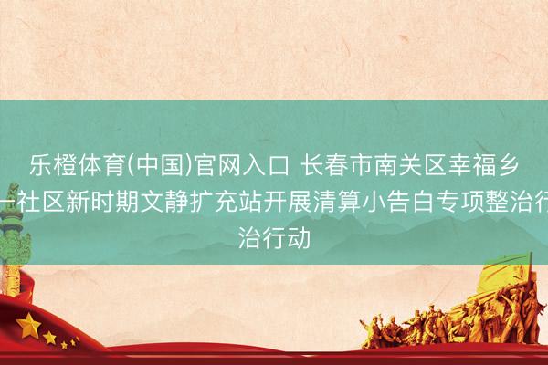 乐橙体育(中国)官网入口 长春市南关区幸福乡八一社区新时期文静扩充站开展清算小告白专项整治行动