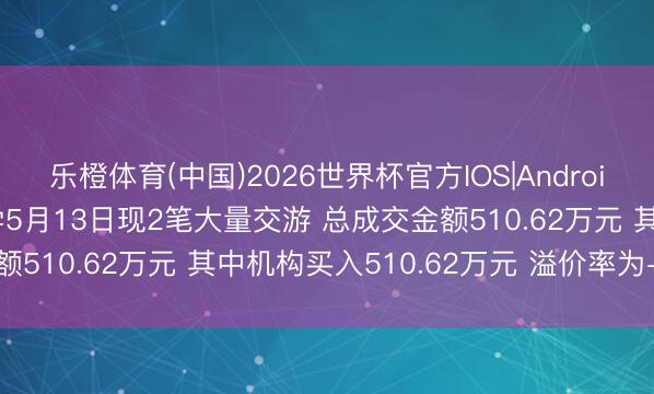 乐橙体育(中国)2026世界杯官方IOS|Android手机app下载 联盛化学5月13日现2笔大量交游 总成交金额510.62万元 其中机构买入510.62万元 溢价率为-7.99%