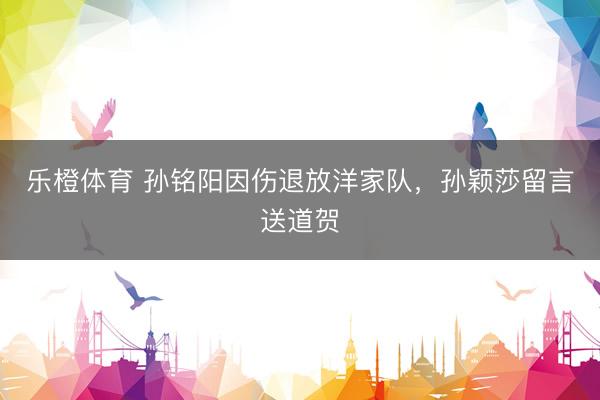乐橙体育 孙铭阳因伤退放洋家队，孙颖莎留言送道贺