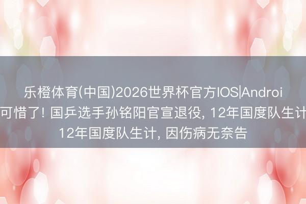 乐橙体育(中国)2026世界杯官方IOS|Android手机app下载 可惜了! 国乒选手孙铭阳官宣退役， 12年国度队生计， 因伤病无奈告