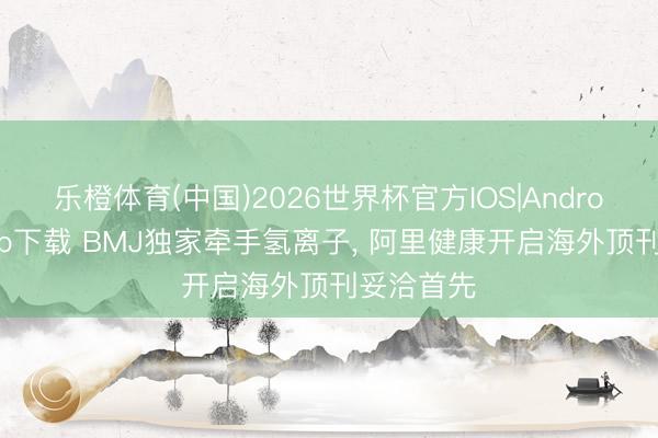 乐橙体育(中国)2026世界杯官方IOS|Android手机app下载 BMJ独家牵手氢离子， 阿里健康开启海外顶刊妥洽首先