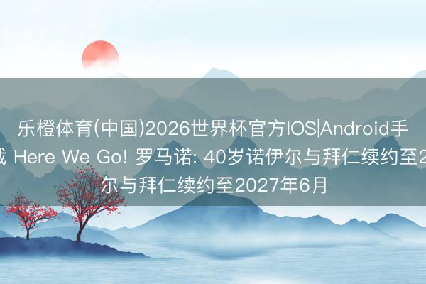 乐橙体育(中国)2026世界杯官方IOS|Android手机app下载 Here We Go! 罗马诺: 40岁诺伊尔与拜仁续约至2027年6月