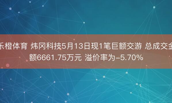 乐橙体育 炜冈科技5月13日现1笔巨额交游 总成交金额6661.75万元 溢价率为-5.70%