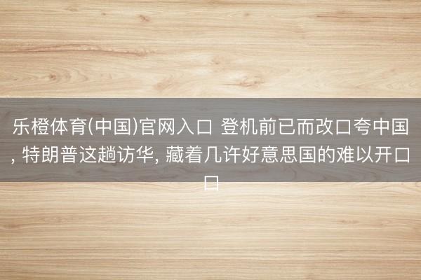 乐橙体育(中国)官网入口 登机前已而改口夸中国， 特朗普这趟访华， 藏着几许好意思国的难以开口