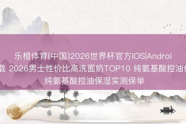乐橙体育(中国)2026世界杯官方IOS|Android手机app下载 2026男士性价比高洗面奶TOP10 纯氨基酸控油保湿实测保举