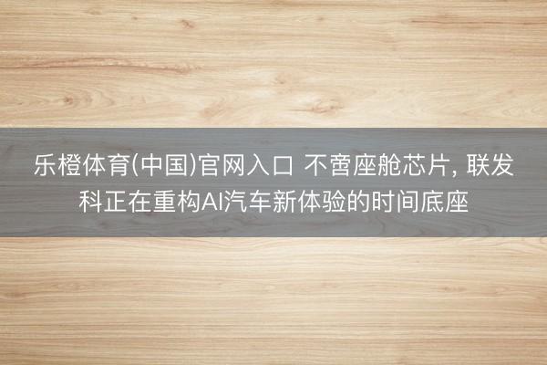 乐橙体育(中国)官网入口 不啻座舱芯片， 联发科正在重构AI汽车新体验的时间底座