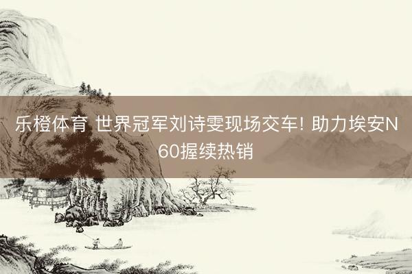 乐橙体育 世界冠军刘诗雯现场交车! 助力埃安N60握续热销