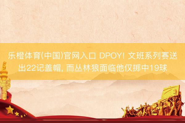 乐橙体育(中国)官网入口 DPOY! 文班系列赛送出22记盖帽， 而丛林狼面临他仅掷中19球