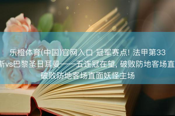 乐橙体育(中国)官网入口 冠军赛点! 法甲第33轮前瞻: 朗斯vs巴黎圣日耳曼——五连冠在望， 破败防地客场直面妖怪主场