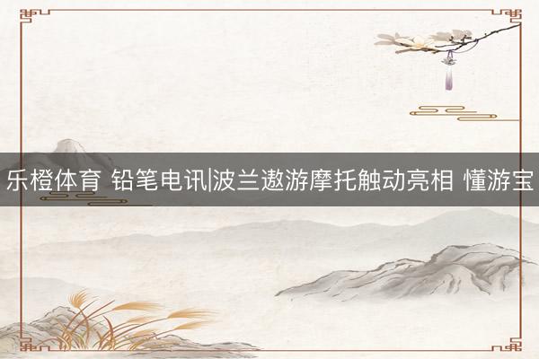 乐橙体育 铅笔电讯|波兰遨游摩托触动亮相 懂游宝