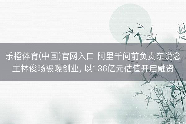 乐橙体育(中国)官网入口 阿里千问前负责东说念主林俊旸被曝创业， 以136亿元估值开启融资