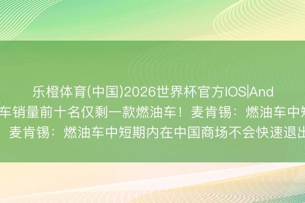 乐橙体育(中国)2026世界杯官方IOS|Android手机app下载 4月汽车销量前十名仅剩一款燃油车！麦肯锡：燃油车中短期内在中国商场不会快速退出历史舞台