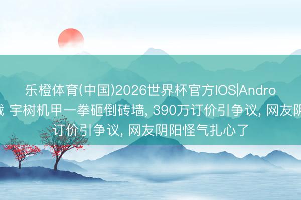 乐橙体育(中国)2026世界杯官方IOS|Android手机app下载 宇树机甲一拳砸倒砖墙， 390万订价引争议， 网友阴阳怪气扎心了