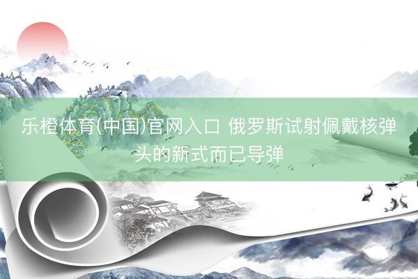 乐橙体育(中国)官网入口 俄罗斯试射佩戴核弹头的新式而已导弹