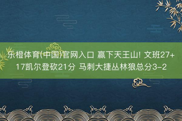 乐橙体育(中国)官网入口 赢下天王山! 文班27+17凯尔登砍21分 马刺大捷丛林狼总分3-2