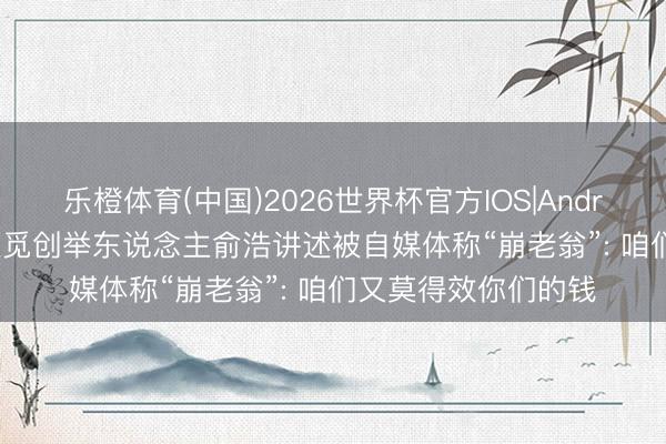 乐橙体育(中国)2026世界杯官方IOS|Android手机app下载 追觅创举东说念主俞浩讲述被自媒体称“崩老翁”: 咱们又莫得效你们的钱