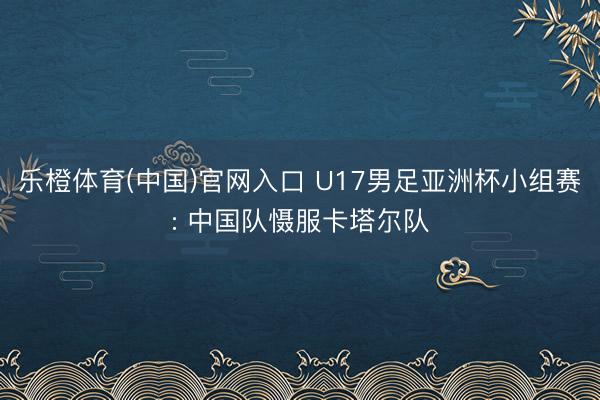 乐橙体育(中国)官网入口 U17男足亚洲杯小组赛: 中国队慑服卡塔尔队