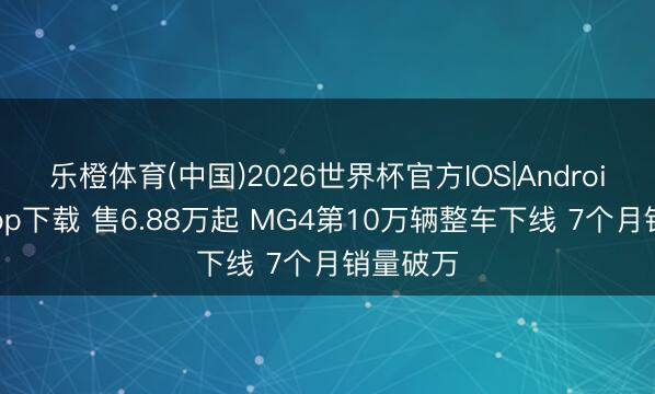 乐橙体育(中国)2026世界杯官方IOS|Android手机app下载 售6.88万起 MG4第10万辆整车下线 7个月销量破万